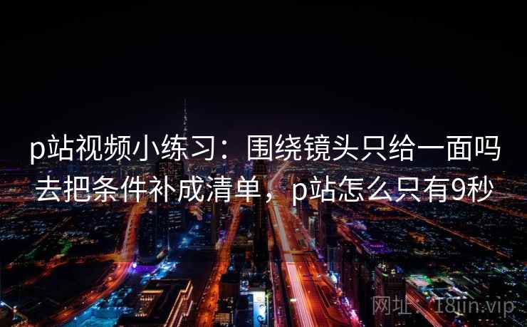 p站视频小练习:围绕镜头只给一面吗去把条件补成清单,p站怎么只有9秒 p站视频小练习:围绕镜头只给一面吗去把条件补成清单,p站怎么只有9秒