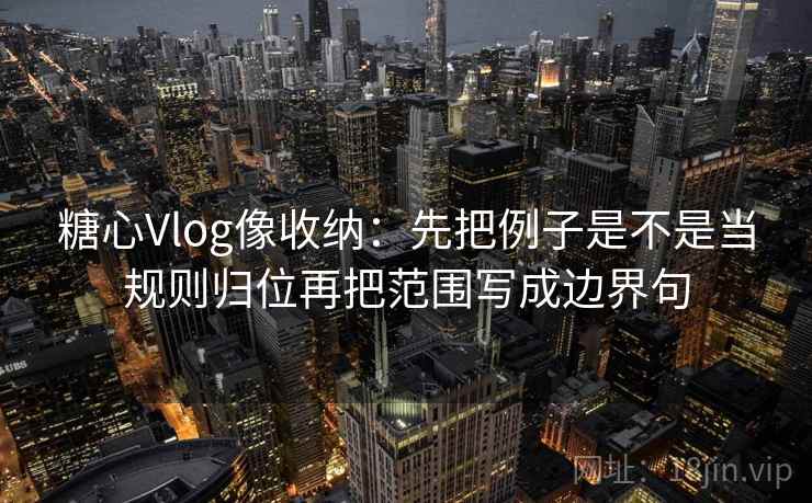 糖心Vlog像收纳：先把例子是不是当规则归位再把范围写成边界句