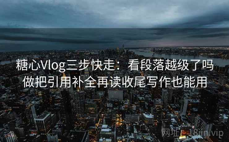 糖心Vlog三步快走：看段落越级了吗做把引用补全再读收尾写作也能用