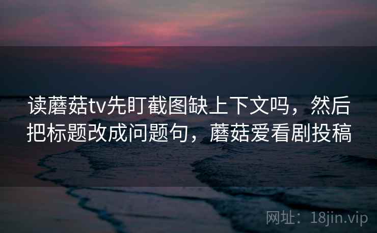 读蘑菇tv先盯截图缺上下文吗，然后把标题改成问题句，蘑菇爱看剧投稿