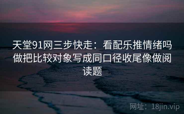 天堂91网三步快走：看配乐推情绪吗做把比较对象写成同口径收尾像做阅读题