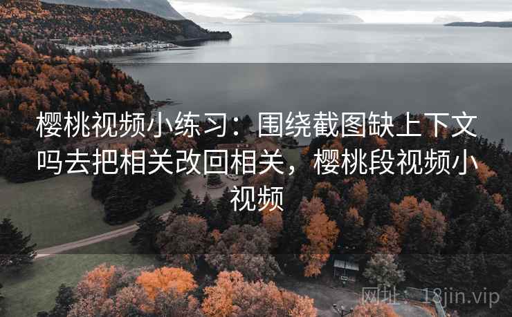 樱桃视频小练习：围绕截图缺上下文吗去把相关改回相关，樱桃段视频小视频