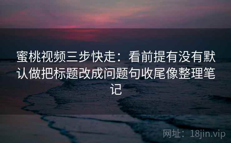 蜜桃视频三步快走：看前提有没有默认做把标题改成问题句收尾像整理笔记