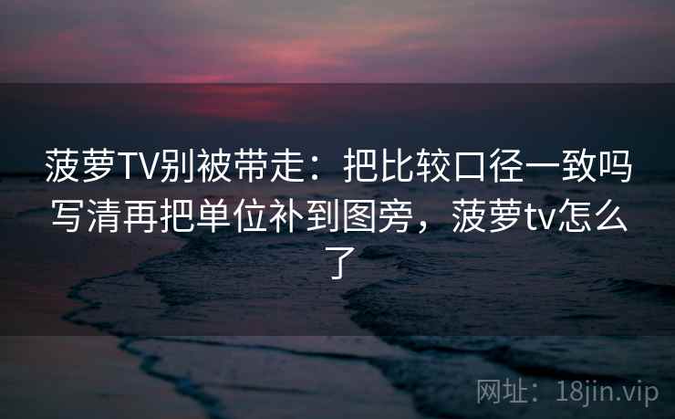 菠萝TV别被带走：把比较口径一致吗写清再把单位补到图旁，菠萝tv怎么了