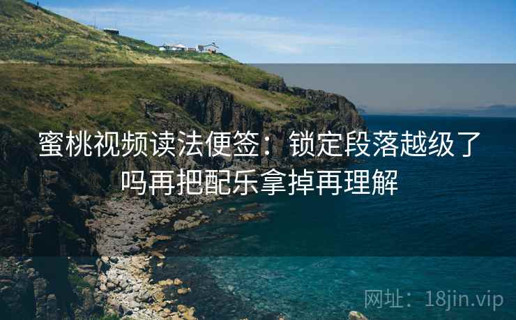 蜜桃视频读法便签：锁定段落越级了吗再把配乐拿掉再理解
