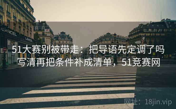51大赛别被带走：把导语先定调了吗写清再把条件补成清单，51竞赛网
