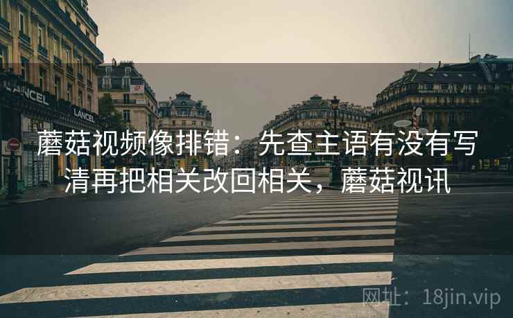 蘑菇视频像排错：先查主语有没有写清再把相关改回相关，蘑菇视讯