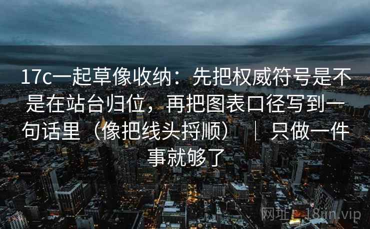 17c一起草像收纳：先把权威符号是不是在站台归位，再把图表口径写到一句话里（像把线头捋顺） ｜ 只做一件事就够了