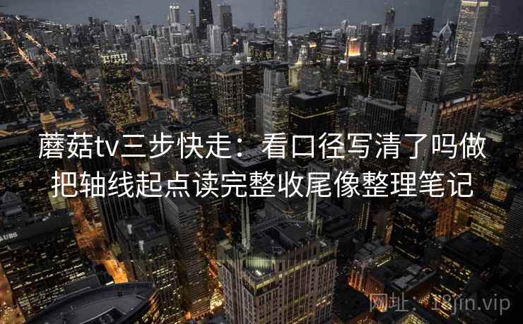 蘑菇tv三步快走：看口径写清了吗做把轴线起点读完整收尾像整理笔记