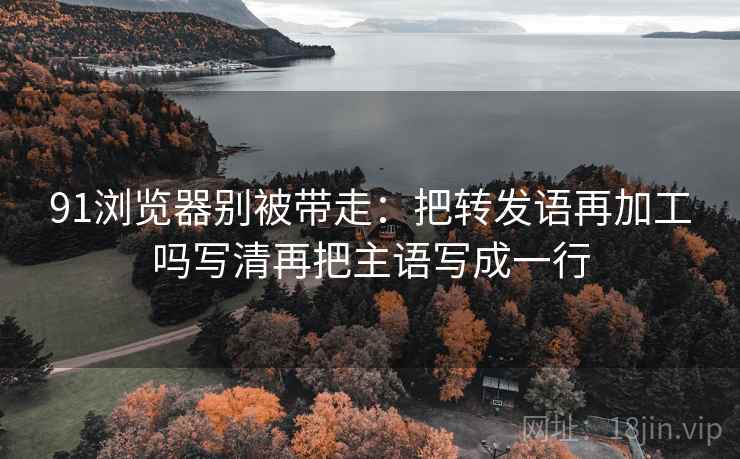 91浏览器别被带走：把转发语再加工吗写清再把主语写成一行