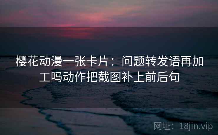樱花动漫一张卡片：问题转发语再加工吗动作把截图补上前后句