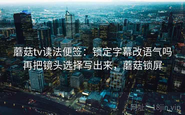 蘑菇tv读法便签：锁定字幕改语气吗再把镜头选择写出来，蘑菇锁屏