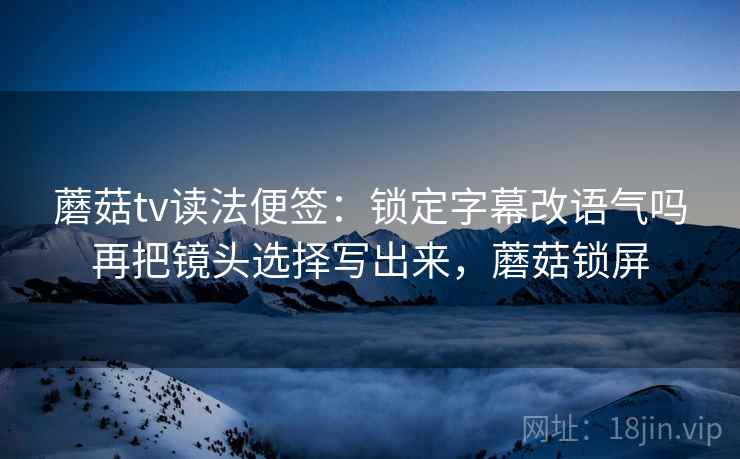 蘑菇tv读法便签：锁定字幕改语气吗再把镜头选择写出来，蘑菇锁屏