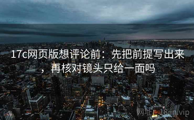 17c网页版想评论前：先把前提写出来，再核对镜头只给一面吗