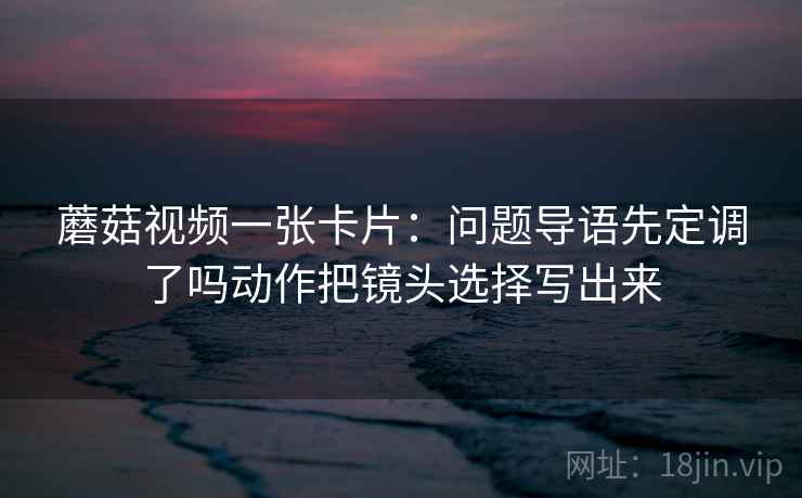 蘑菇视频一张卡片：问题导语先定调了吗动作把镜头选择写出来