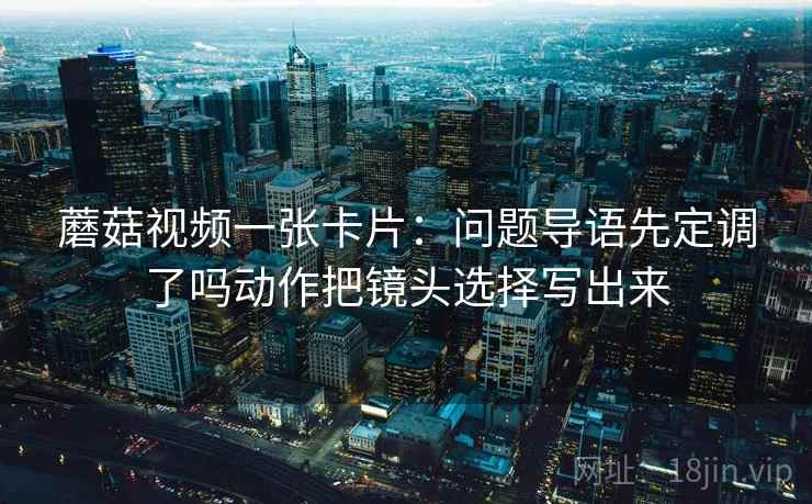 蘑菇视频一张卡片：问题导语先定调了吗动作把镜头选择写出来