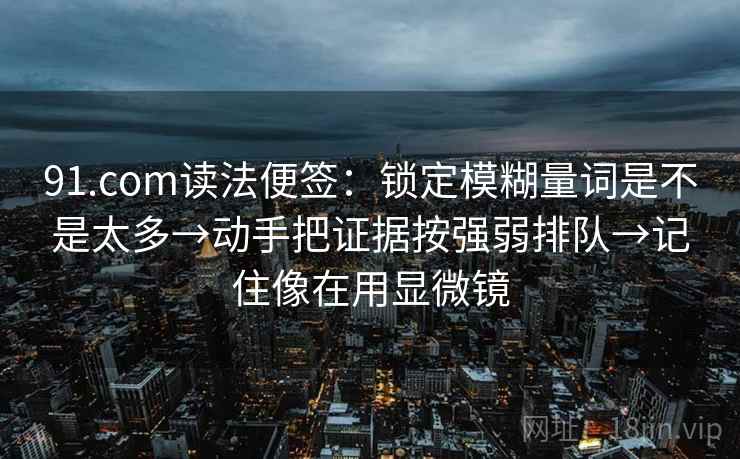 91.com读法便签：锁定模糊量词是不是太多→动手把证据按强弱排队→记住像在用显微镜