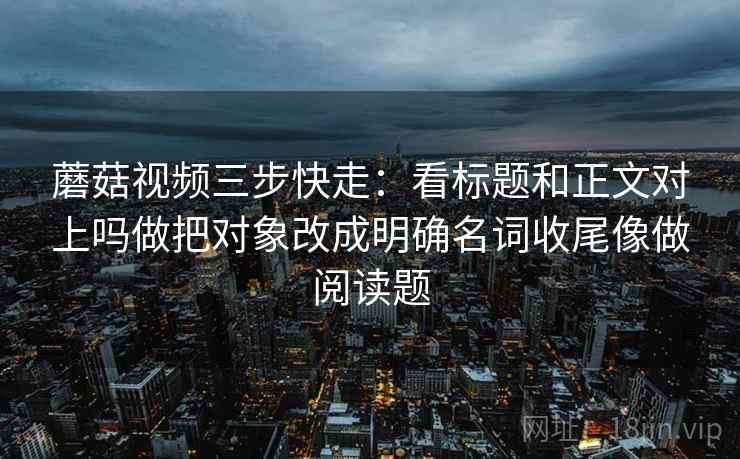 蘑菇视频三步快走：看标题和正文对上吗做把对象改成明确名词收尾像做阅读题
