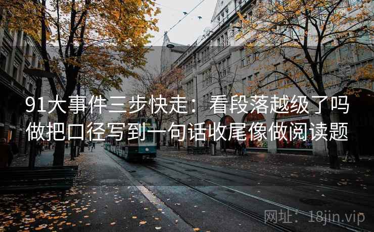91大事件三步快走：看段落越级了吗做把口径写到一句话收尾像做阅读题