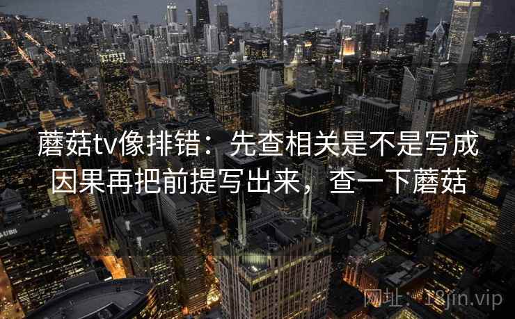 蘑菇tv像排错：先查相关是不是写成因果再把前提写出来，查一下蘑菇