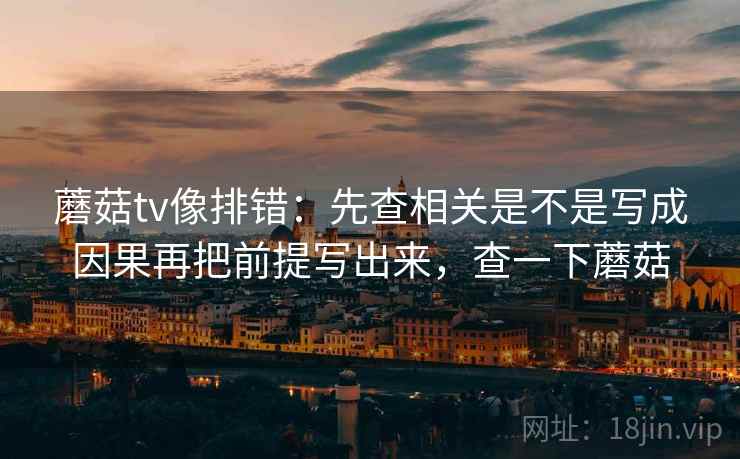 蘑菇tv像排错：先查相关是不是写成因果再把前提写出来，查一下蘑菇