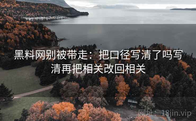 黑料网别被带走：把口径写清了吗写清再把相关改回相关