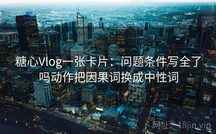 糖心Vlog一张卡片：问题条件写全了吗动作把因果词换成中性词