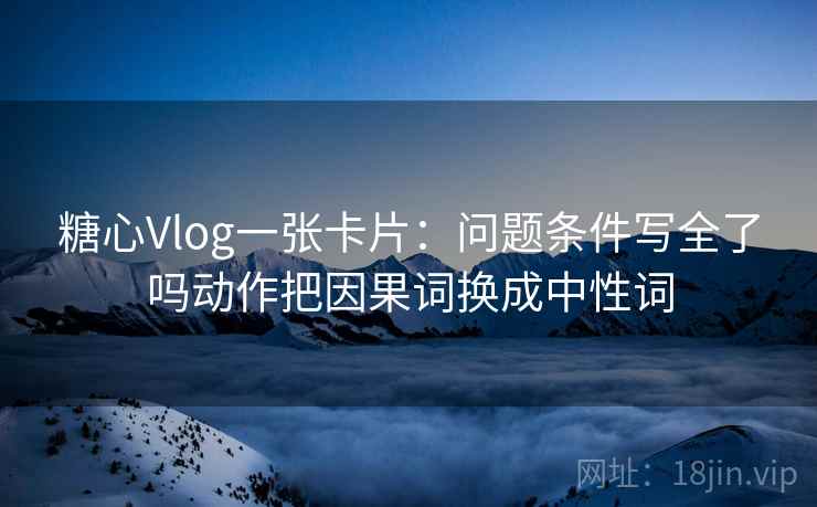 糖心Vlog一张卡片：问题条件写全了吗动作把因果词换成中性词