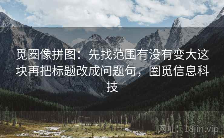觅圈像拼图：先找范围有没有变大这块再把标题改成问题句，圈觅信息科技