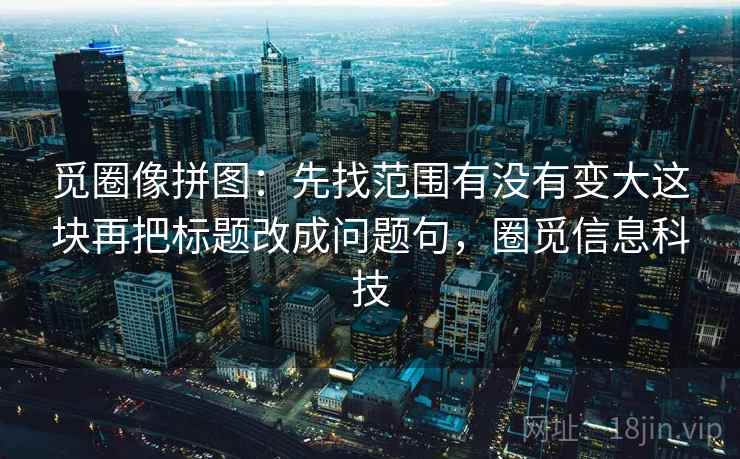 觅圈像拼图：先找范围有没有变大这块再把标题改成问题句，圈觅信息科技
