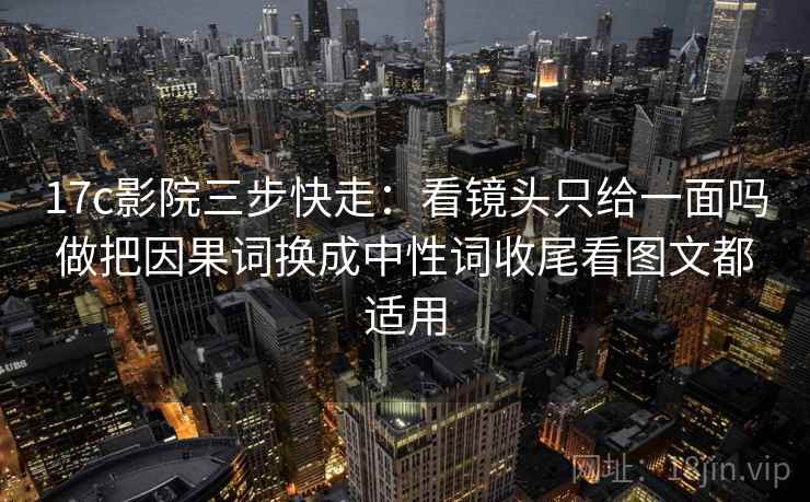 17c影院三步快走：看镜头只给一面吗做把因果词换成中性词收尾看图文都适用