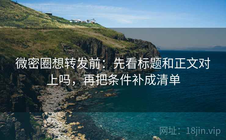 微密圈想转发前：先看标题和正文对上吗，再把条件补成清单
