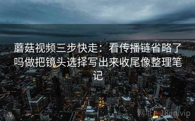 蘑菇视频三步快走：看传播链省略了吗做把镜头选择写出来收尾像整理笔记