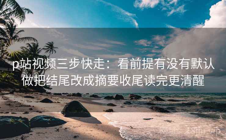 p站视频三步快走：看前提有没有默认做把结尾改成摘要收尾读完更清醒
