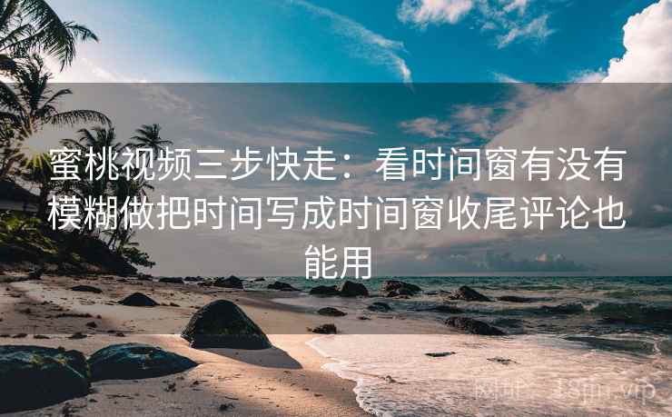 蜜桃视频三步快走：看时间窗有没有模糊做把时间写成时间窗收尾评论也能用