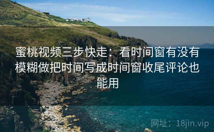 蜜桃视频三步快走：看时间窗有没有模糊做把时间写成时间窗收尾评论也能用